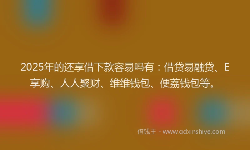 2025年的还享借下款容易吗有：借贷易融贷、E享购、人人聚财、维维钱包、便荔钱包等。