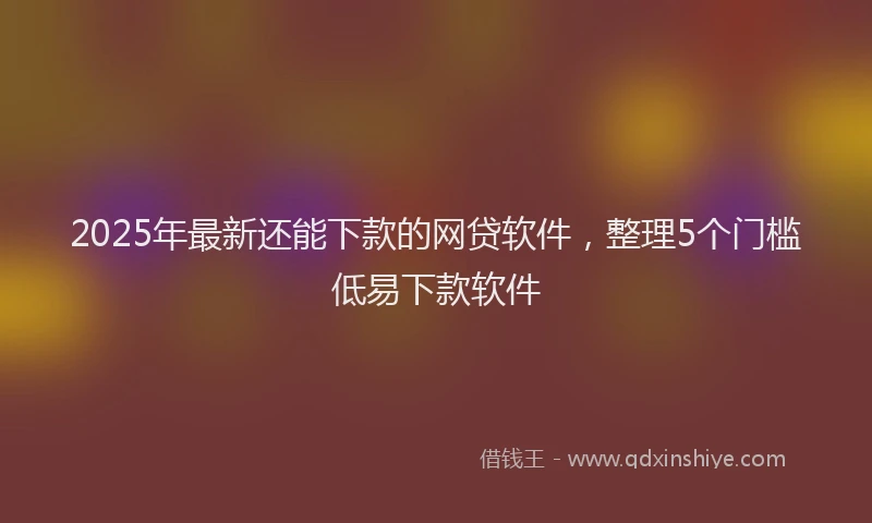 2025年最新还能下款的网贷软件，整理5个门槛低易下款软件