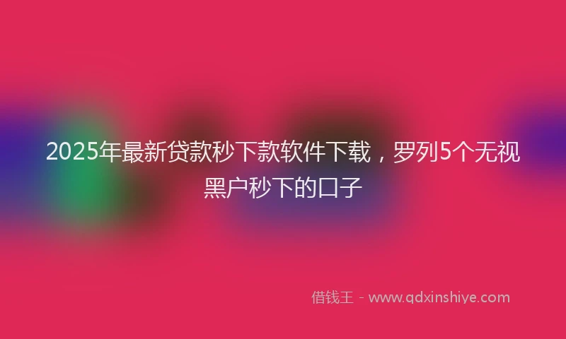 2025年最新贷款秒下款软件下载，罗列5个无视黑户秒下的口子