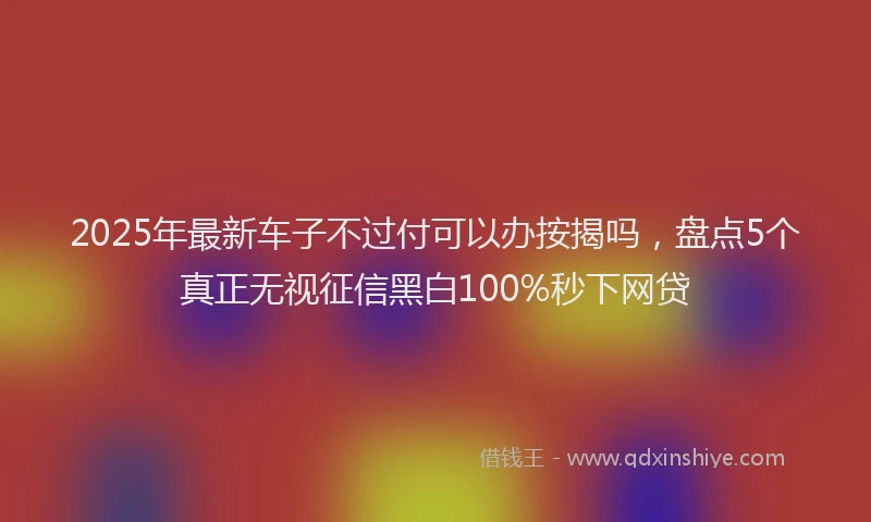 2025年最新车子不过付可以办按揭吗，盘点5个真正无视征信黑白100%秒下网贷