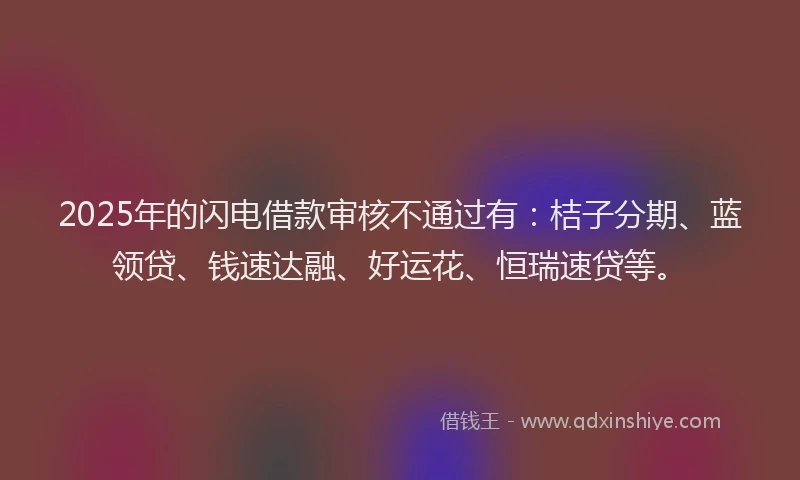 2025年的闪电借款审核不通过有：桔子分期、蓝领贷、钱速达融、好运花、恒瑞速贷等。