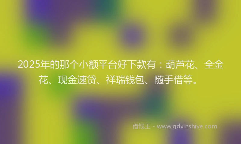2025年的那个小额平台好下款有：葫芦花、全金花、现金速贷、祥瑞钱包、随手借等。