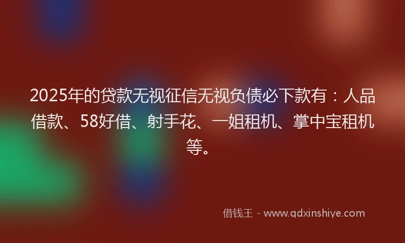 2025年的贷款无视征信无视负债必下款有：人品借款、58好借、射手花、一姐租机、掌中宝租机等。