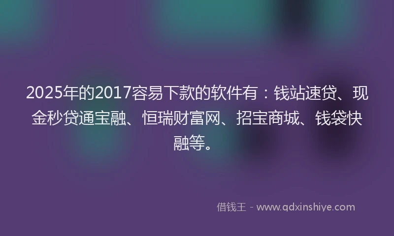 2025年的2017容易下款的软件有：钱站速贷、现金秒贷通宝融、恒瑞财富网、招宝商城、钱袋快融等。