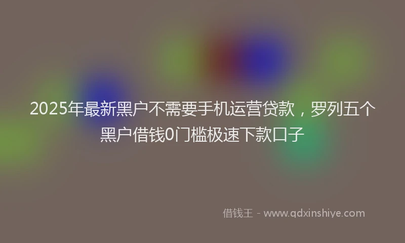 2025年最新黑户不需要手机运营贷款，罗列五个黑户借钱0门槛极速下款口子