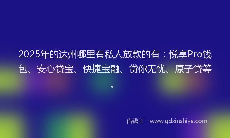 2025年的达州哪里有私人放款的有：悦享Pro钱包、安心贷宝、快捷宝融、贷你无忧、原子贷等。