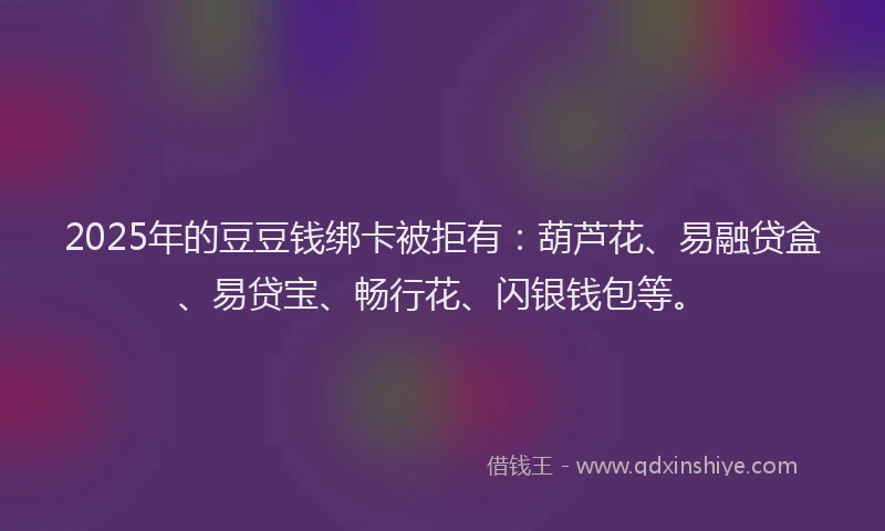 2025年的豆豆钱绑卡被拒有：葫芦花、易融贷盒、易贷宝、畅行花、闪银钱包等。