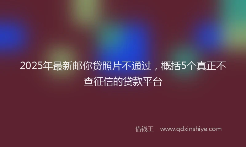 2025年最新邮你贷照片不通过，概括5个真正不查征信的贷款平台