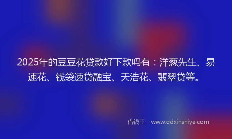 2025年的豆豆花贷款好下款吗有：洋葱先生、易速花、钱袋速贷融宝、天浩花、翡翠贷等。