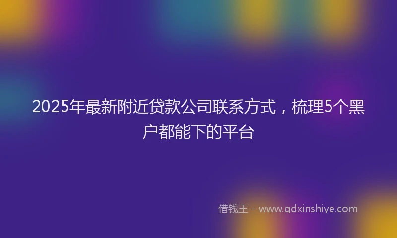 2025年最新附近贷款公司联系方式，梳理5个黑户都能下的平台