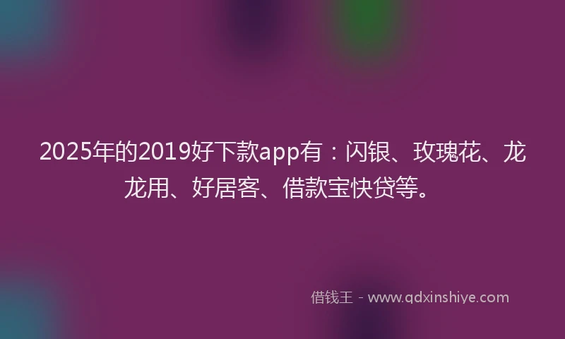 2025年的2019好下款app有：闪银、玫瑰花、龙龙用、好居客、借款宝快贷等。