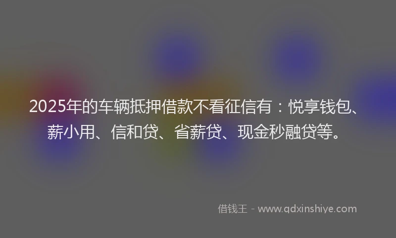 2025年的车辆抵押借款不看征信有：悦享钱包、薪小用、信和贷、省薪贷、现金秒融贷等。