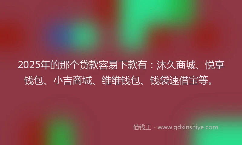 2025年的那个贷款容易下款有：沐久商城、悦享钱包、小吉商城、维维钱包、钱袋速借宝等。