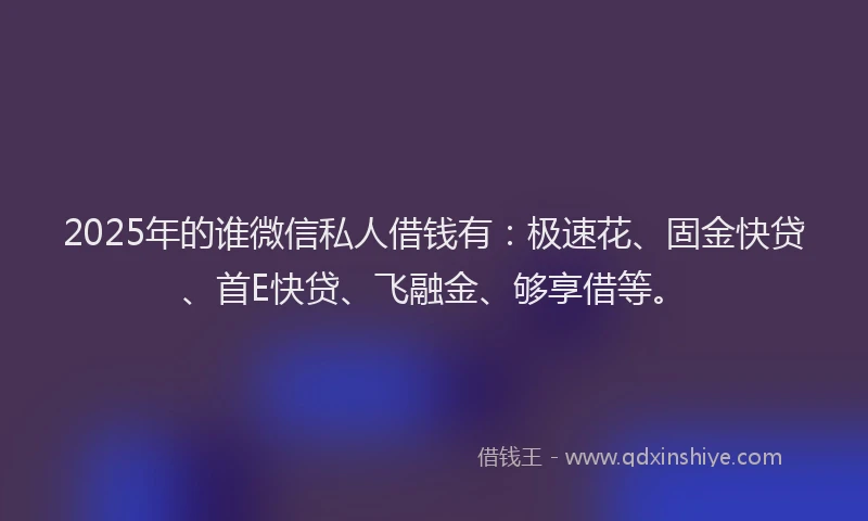 2025年的谁微信私人借钱有：极速花、固金快贷、首E快贷、飞融金、够享借等。