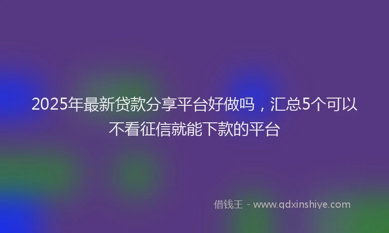 2025年最新贷款分享平台好做吗，汇总5个可以不看征信就能下款的平台