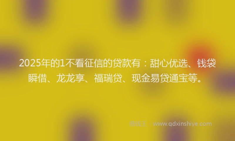 2025年的1不看征信的贷款有：甜心优选、钱袋瞬借、龙龙享、福瑞贷、现金易贷通宝等。