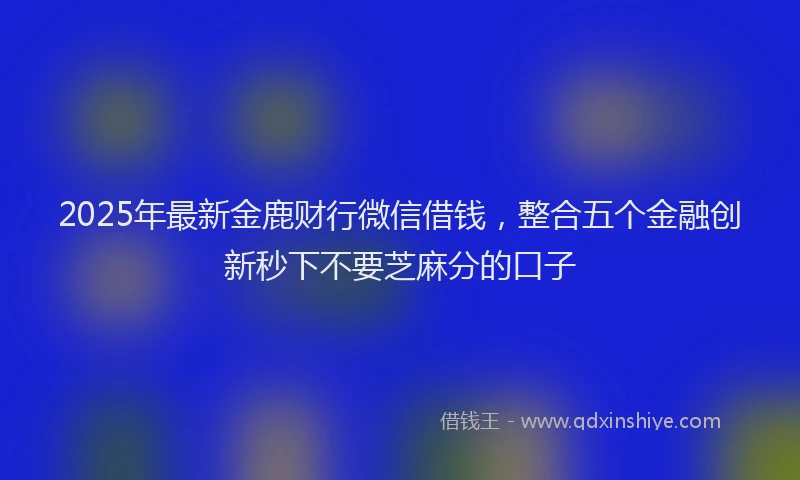 2025年最新金鹿财行微信借钱，整合五个金融创新秒下不要芝麻分的口子