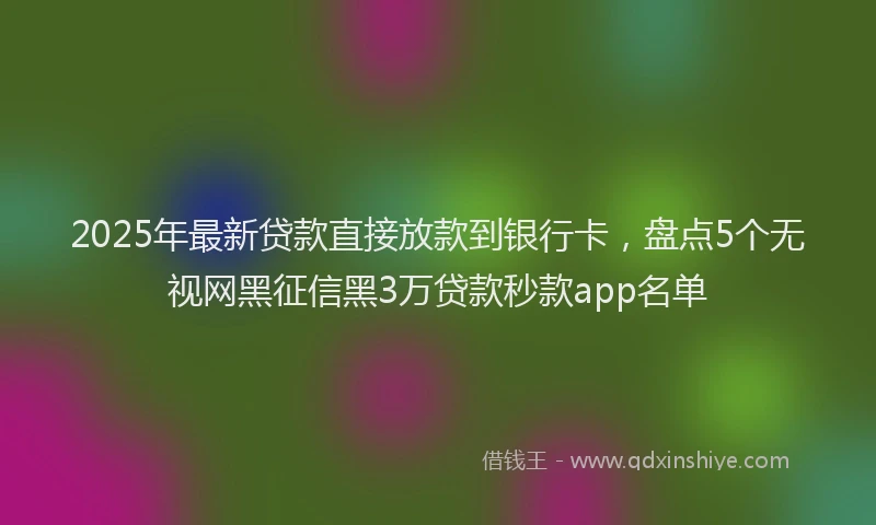 2025年最新贷款直接放款到银行卡，盘点5个无视网黑征信黑3万贷款秒款app名单