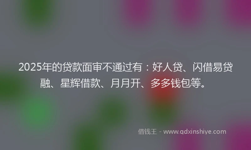 2025年的贷款面审不通过有:好人贷、闪借易贷融、星辉借款、月月开、多多钱包等。