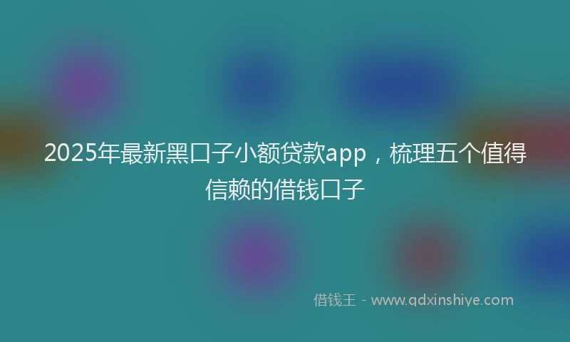 2025年最新黑口子小额贷款app，梳理五个值得信赖的借钱口子