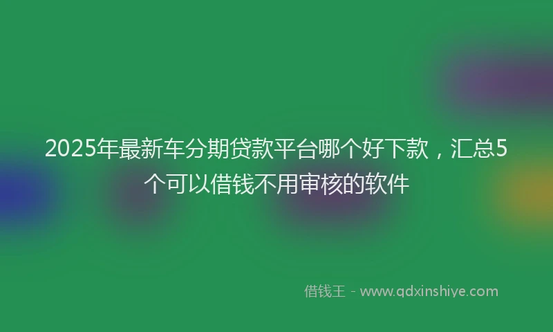 2025年最新车分期贷款平台哪个好下款，汇总5个可以借钱不用审核的软件