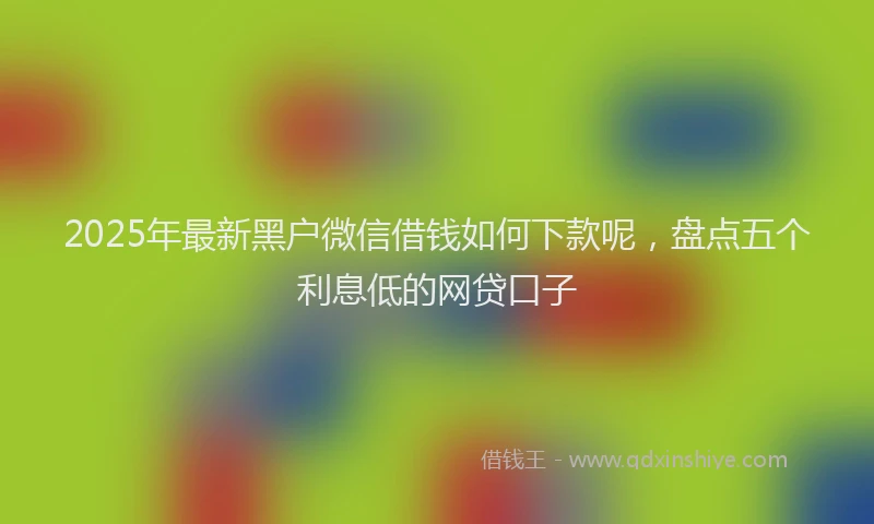 2025年最新黑户微信借钱如何下款呢，盘点五个利息低的网贷口子