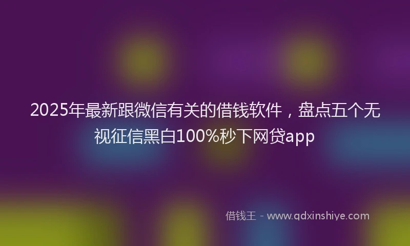 2025年最新跟微信有关的借钱软件，盘点五个无视征信黑白100%秒下网贷app
