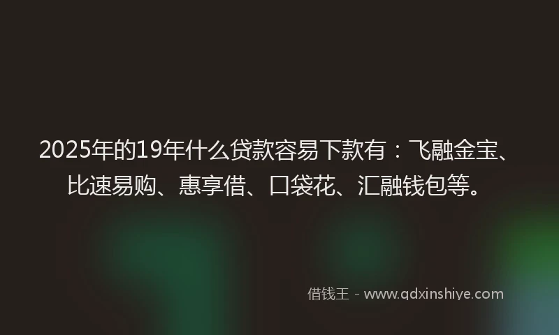 2025年的19年什么贷款容易下款有：飞融金宝、比速易购、惠享借、口袋花、汇融钱包等。