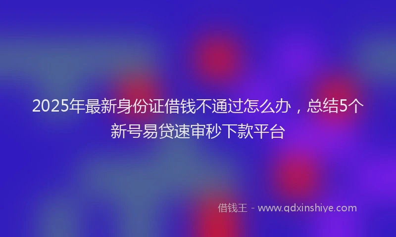 2025年最新身份证借钱不通过怎么办，总结5个新号易贷速审秒下款平台