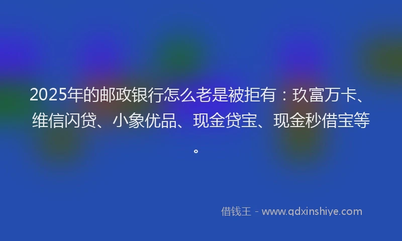 2025年的邮政银行怎么老是被拒有：玖富万卡、维信闪贷、小象优品、现金贷宝、现金秒借宝等。
