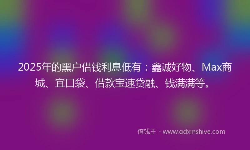 2025年的黑户借钱利息低有：鑫诚好物、Max商城、宜口袋、借款宝速贷融、钱满满等。