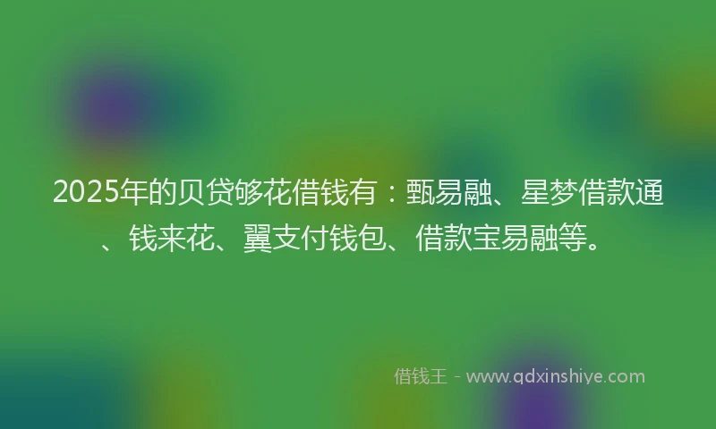 2025年的贝贷够花借钱有：甄易融、星梦借款通、钱来花、翼支付钱包、借款宝易融等。