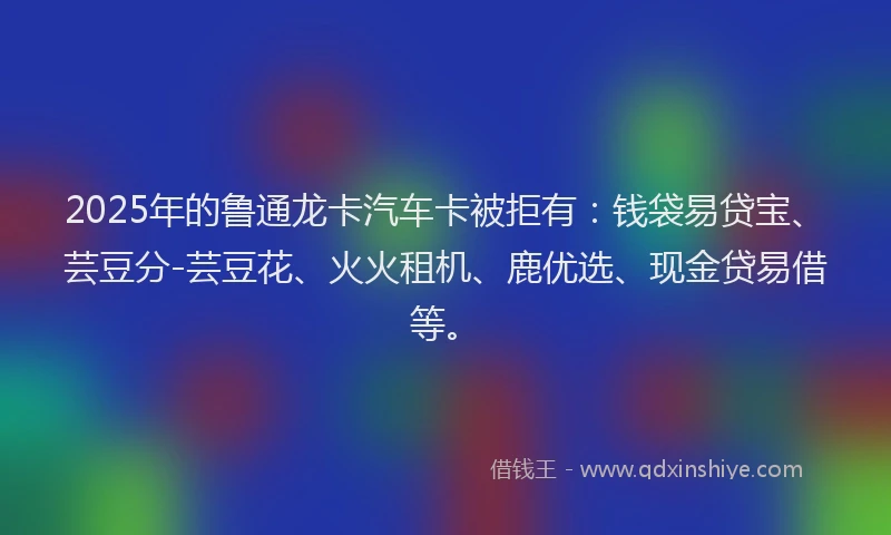 2025年的鲁通龙卡汽车卡被拒有：钱袋易贷宝、芸豆分-芸豆花、火火租机、鹿优选、现金贷易借等。