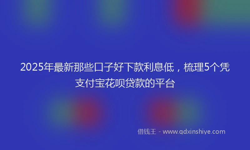 2025年最新那些口子好下款利息低，梳理5个凭支付宝花呗贷款的平台