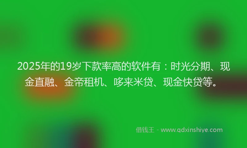 2025年的19岁下款率高的软件有：时光分期、现金直融、金帝租机、哆来米贷、现金快贷等。