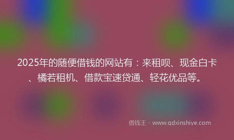 2025年的随便借钱的网站有：来租呗、现金白卡、橘若租机、借款宝速贷通、轻花优品等。