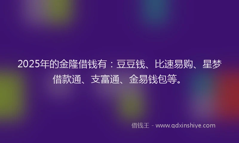 2025年的金隆借钱有：豆豆钱、比速易购、星梦借款通、支富通、金易钱包等。