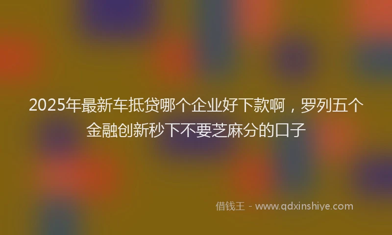2025年最新车抵贷哪个企业好下款啊，罗列五个金融创新秒下不要芝麻分的口子