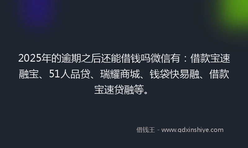 2025年的逾期之后还能借钱吗微信有：借款宝速融宝、51人品贷、瑞耀商城、钱袋快易融、借款宝速贷融等。