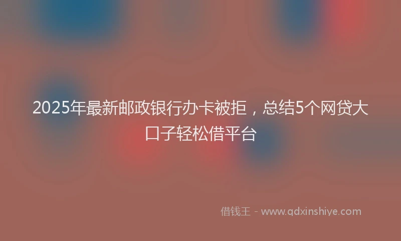 2025年最新邮政银行办卡被拒，总结5个网贷大口子轻松借平台