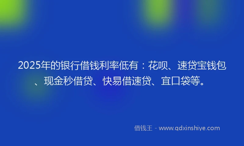 2025年的银行借钱利率低有：花呗、速贷宝钱包、现金秒借贷、快易借速贷、宜口袋等。
