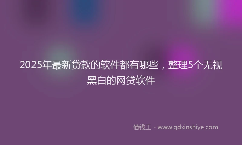 2025年最新贷款的软件都有哪些，整理5个无视黑白的网贷软件