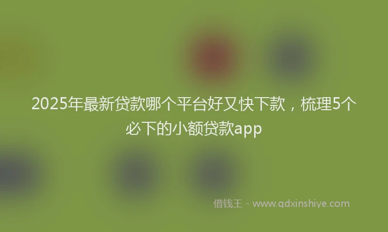 2025年最新贷款哪个平台好又快下款，梳理5个必下的小额贷款app