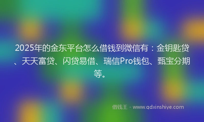 2025年的金东平台怎么借钱到微信有：金钥匙贷、天天富贷、闪贷易借、瑞信Pro钱包、甄宝分期等。