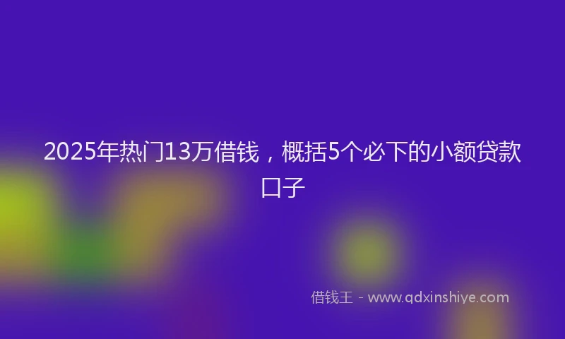 2025年热门13万借钱，概括5个必下的小额贷款口子