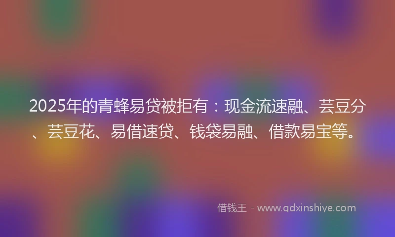 2025年的青蜂易贷被拒有：现金流速融、芸豆分、芸豆花、易借速贷、钱袋易融、借款易宝等。