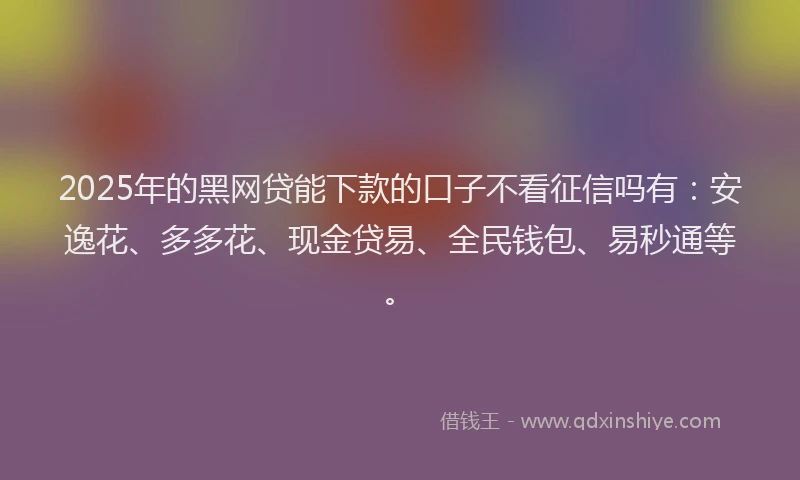 2025年的黑网贷能下款的口子不看征信吗有：安逸花、多多花、现金贷易、全民钱包、易秒通等。