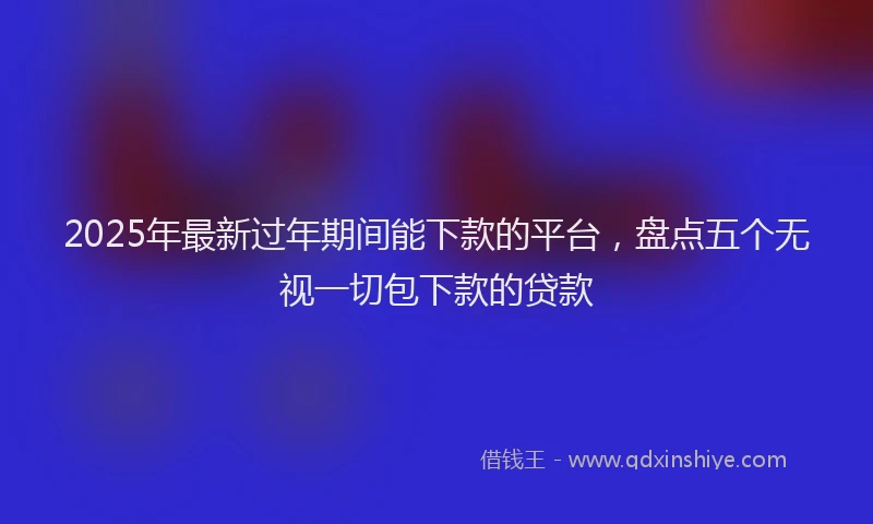 2025年最新过年期间能下款的平台，盘点五个无视一切包下款的贷款