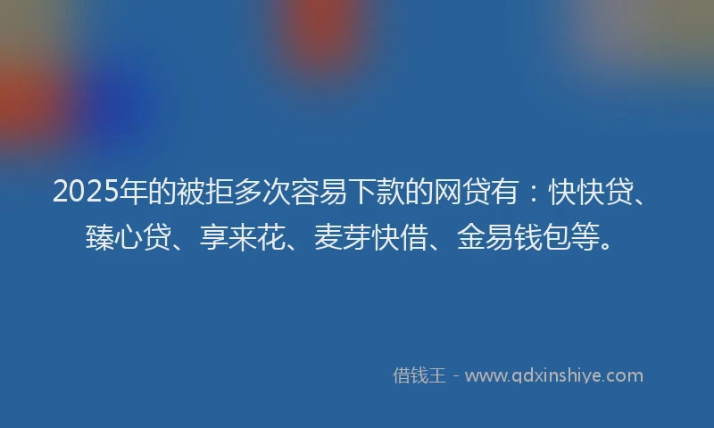 2025年的被拒多次容易下款的网贷有：快快贷、臻心贷、享来花、麦芽快借、金易钱包等。