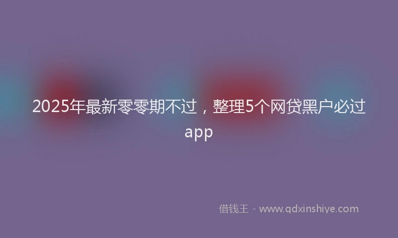 2025年最新零零期不过，整理5个网贷黑户必过app